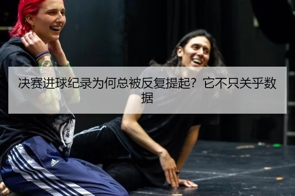 决赛进球纪录为何总被反复提起？它不只关乎数据